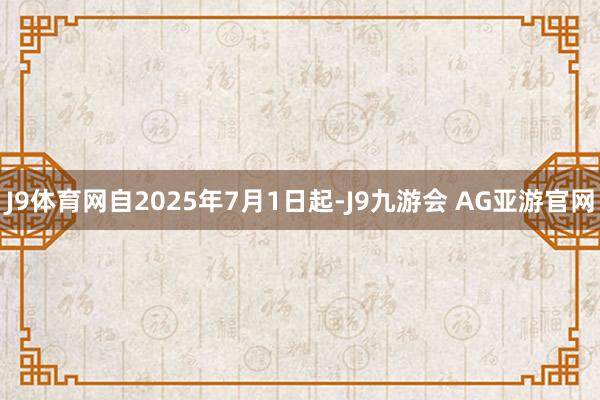 J9体育网自2025年7月1日起-J9九游会 AG亚游官网