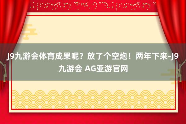 J9九游会体育成果呢？放了个空炮！两年下来-J9九游会 AG亚游官网
