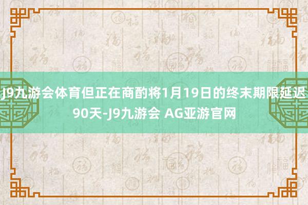 J9九游会体育但正在商酌将1月19日的终末期限延迟90天-J9九游会 AG亚游官网