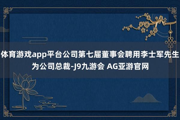 体育游戏app平台公司第七届董事会聘用李士军先生为公司总裁-J9九游会 AG亚游官网