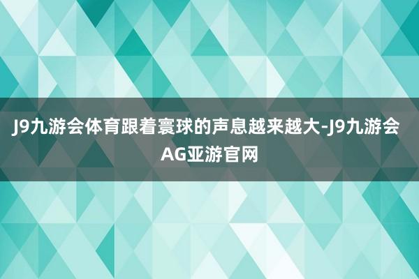 J9九游会体育跟着寰球的声息越来越大-J9九游会 AG亚游官网