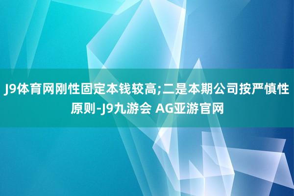 J9体育网刚性固定本钱较高;二是本期公司按严慎性原则-J9九游会 AG亚游官网