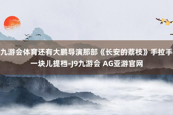九游会体育还有大鹏导演那部《长安的荔枝》手拉手一块儿提档-J9九游会 AG亚游官网