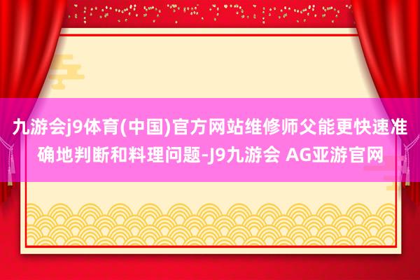 九游会j9体育(中国)官方网站维修师父能更快速准确地判断和料理问题-J9九游会 AG亚游官网