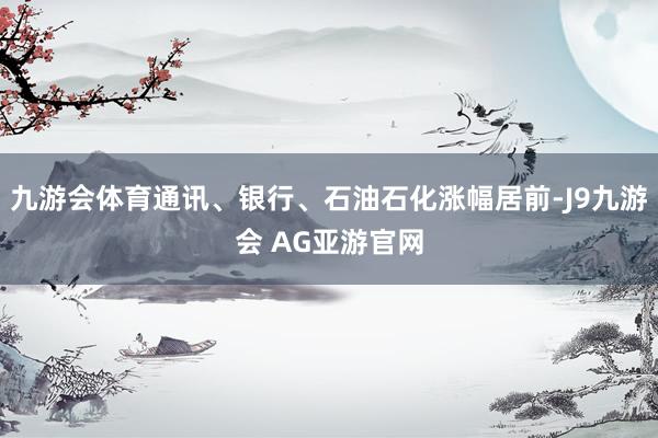 九游会体育通讯、银行、石油石化涨幅居前-J9九游会 AG亚游官网
