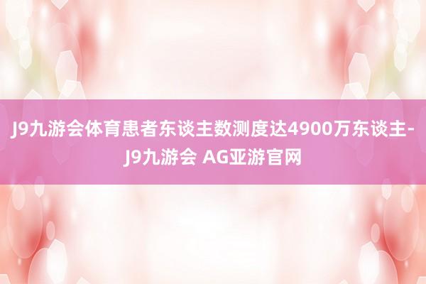 J9九游会体育患者东谈主数测度达4900万东谈主-J9九游会 AG亚游官网