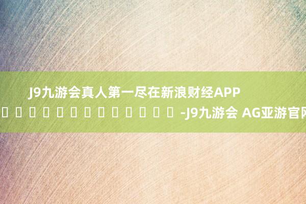J9九游会真人第一尽在新浪财经APP            													-J9九游会 AG亚游官网