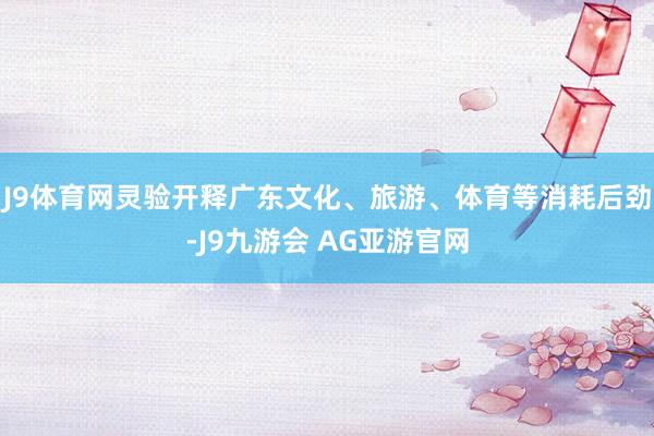 J9体育网灵验开释广东文化、旅游、体育等消耗后劲-J9九游会 AG亚游官网