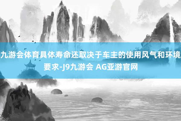 九游会体育具体寿命还取决于车主的使用风气和环境要求-J9九游会 AG亚游官网