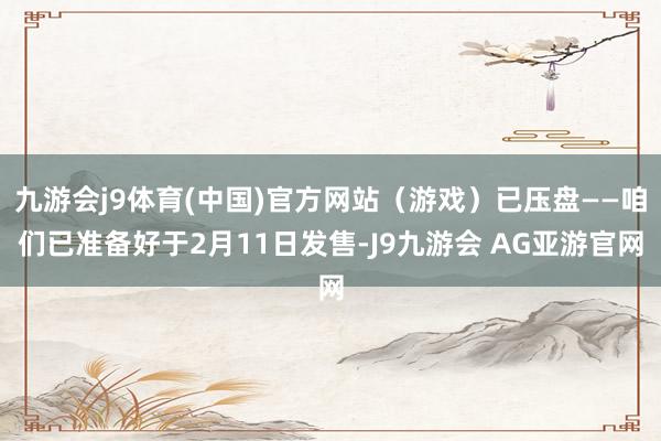 九游会j9体育(中国)官方网站（游戏）已压盘——咱们已准备好于2月11日发售-J9九游会 AG亚游官网