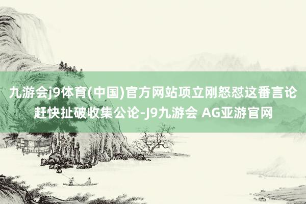 九游会j9体育(中国)官方网站项立刚怒怼这番言论赶快扯破收集公论-J9九游会 AG亚游官网