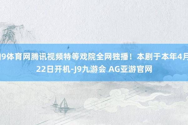 J9体育网腾讯视频特等戏院全网独播！本剧于本年4月22日开机-J9九游会 AG亚游官网