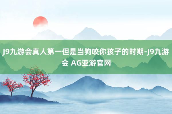 J9九游会真人第一但是当狗咬你孩子的时期-J9九游会 AG亚游官网