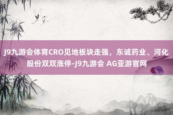 J9九游会体育CRO见地板块走强，东诚药业、河化股份双双涨停-J9九游会 AG亚游官网