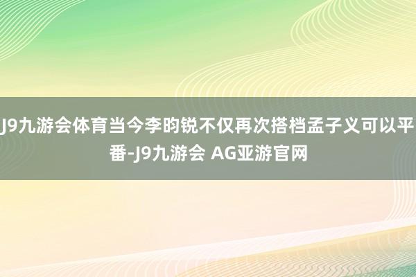 J9九游会体育当今李昀锐不仅再次搭档孟子义可以平番-J9九游会 AG亚游官网