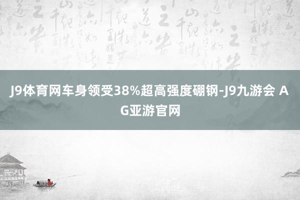 J9体育网车身领受38%超高强度硼钢-J9九游会 AG亚游官网