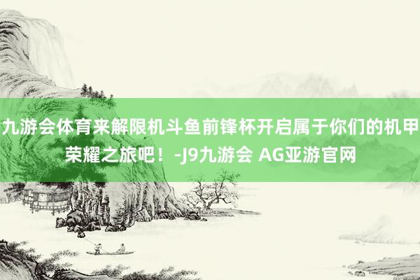 九游会体育来解限机斗鱼前锋杯开启属于你们的机甲荣耀之旅吧！-J9九游会 AG亚游官网