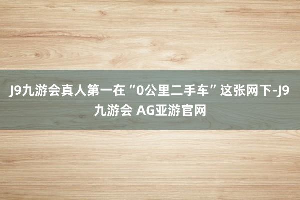 J9九游会真人第一在“0公里二手车”这张网下-J9九游会 AG亚游官网