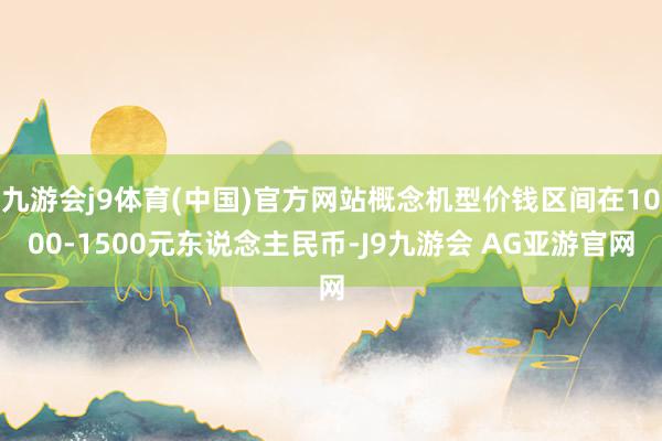 九游会j9体育(中国)官方网站概念机型价钱区间在1000-1500元东说念主民币-J9九游会 AG亚游官网