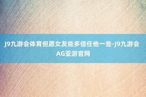 J9九游会体育但愿女友能多信任他一些-J9九游会 AG亚游官网