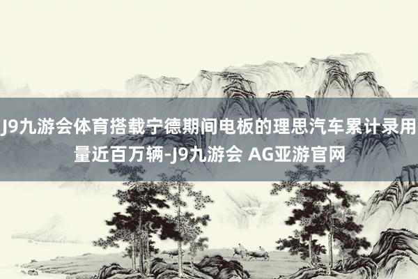 J9九游会体育搭载宁德期间电板的理思汽车累计录用量近百万辆-J9九游会 AG亚游官网