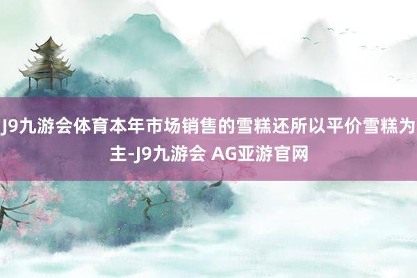 J9九游会体育本年市场销售的雪糕还所以平价雪糕为主-J9九游会 AG亚游官网