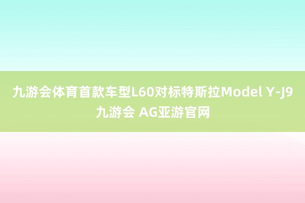 九游会体育首款车型L60对标特斯拉Model Y-J9九游会 AG亚游官网