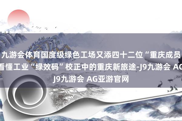 九游会体育国度级绿色工场又添四十二位“重庆成员”！一图看懂工业“绿效码”校正中的重庆新旅途-J9九游会 AG亚游官网