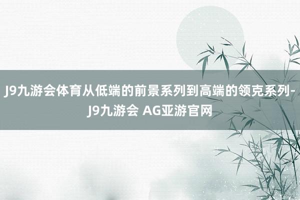 J9九游会体育从低端的前景系列到高端的领克系列-J9九游会 AG亚游官网
