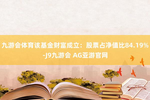 九游会体育该基金财富成立：股票占净值比84.19%-J9九游会 AG亚游官网