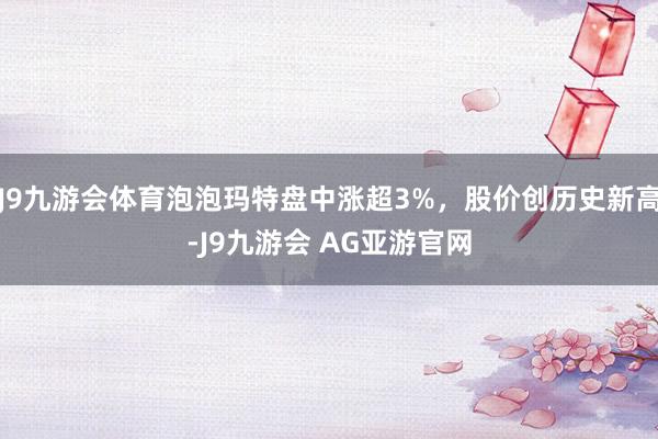 J9九游会体育泡泡玛特盘中涨超3%，股价创历史新高-J9九游会 AG亚游官网
