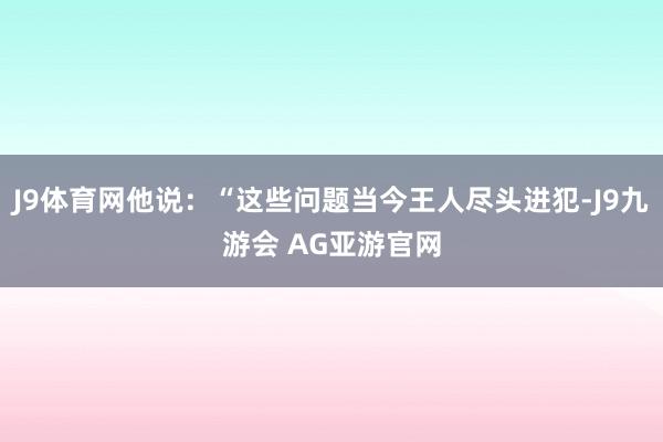 J9体育网他说：“这些问题当今王人尽头进犯-J9九游会 AG亚游官网