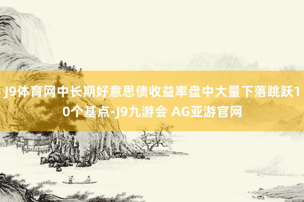 J9体育网中长期好意思债收益率盘中大量下落跳跃10个基点-J9九游会 AG亚游官网