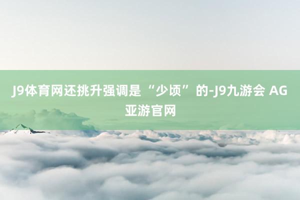 J9体育网还挑升强调是 “少顷” 的-J9九游会 AG亚游官网
