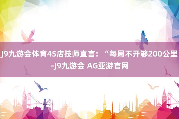 J9九游会体育4S店技师直言：“每周不开够200公里-J9九游会 AG亚游官网