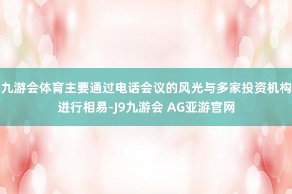 九游会体育主要通过电话会议的风光与多家投资机构进行相易-J9九游会 AG亚游官网