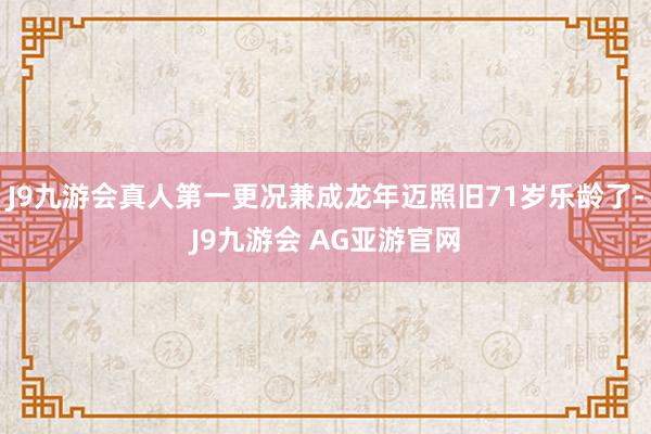 J9九游会真人第一更况兼成龙年迈照旧71岁乐龄了-J9九游会 AG亚游官网