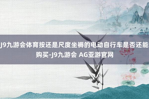 J9九游会体育按还是尺度坐褥的电动自行车是否还能购买-J9九游会 AG亚游官网