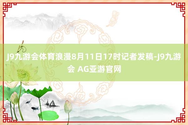 J9九游会体育浪漫8月11日17时记者发稿-J9九游会 AG亚游官网
