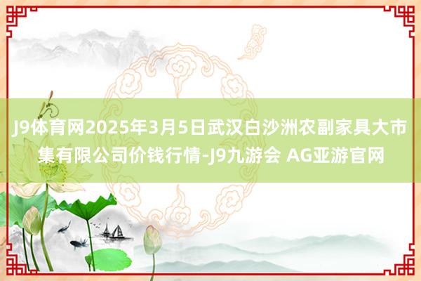 J9体育网2025年3月5日武汉白沙洲农副家具大市集有限公司价钱行情-J9九游会 AG亚游官网