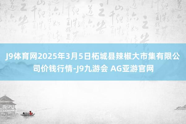 J9体育网2025年3月5日柘城县辣椒大市集有限公司价钱行情-J9九游会 AG亚游官网