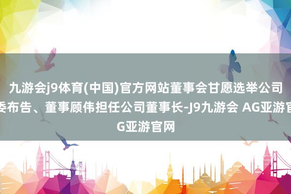 九游会j9体育(中国)官方网站董事会甘愿选举公司党委布告、董事顾伟担任公司董事长-J9九游会 AG亚游官网