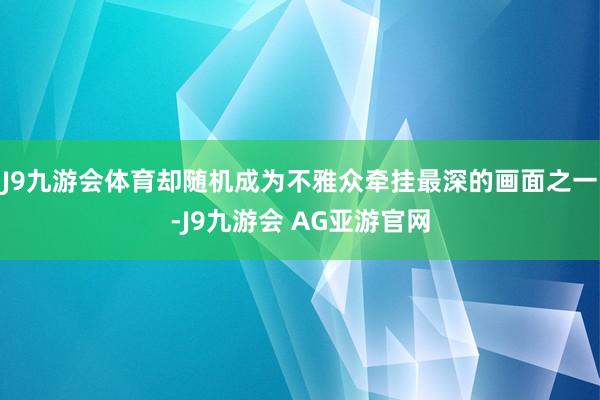 J9九游会体育却随机成为不雅众牵挂最深的画面之一-J9九游会 AG亚游官网