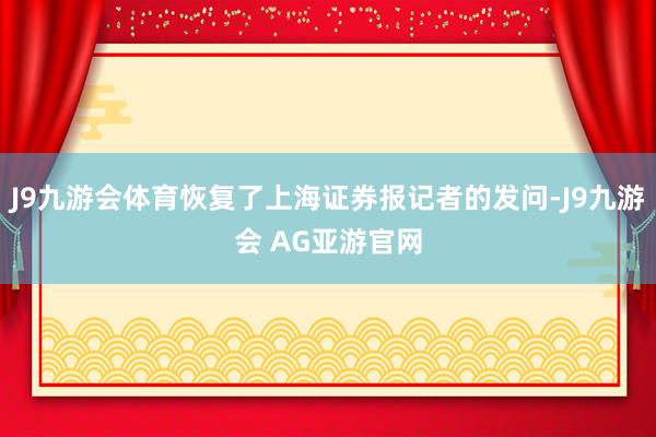 J9九游会体育恢复了上海证券报记者的发问-J9九游会 AG亚游官网