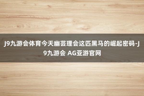 J9九游会体育今天幽芸理会这匹黑马的崛起密码-J9九游会 AG亚游官网