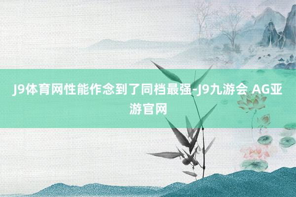 J9体育网性能作念到了同档最强-J9九游会 AG亚游官网