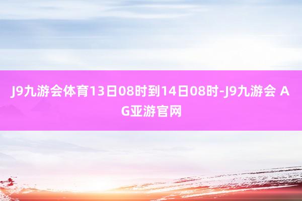 J9九游会体育13日08时到14日08时-J9九游会 AG亚游官网