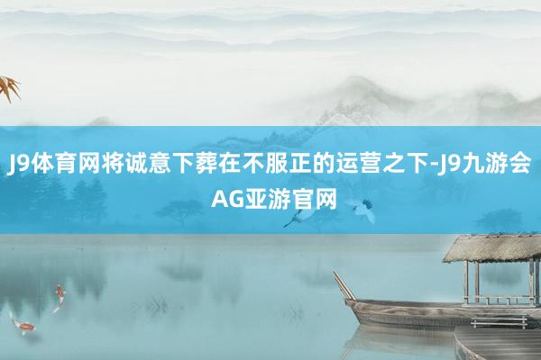 J9体育网将诚意下葬在不服正的运营之下-J9九游会 AG亚游官网