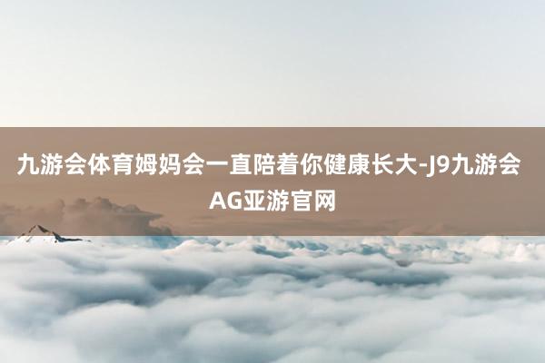 九游会体育姆妈会一直陪着你健康长大-J9九游会 AG亚游官网