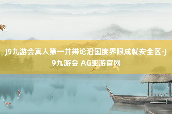 J9九游会真人第一并辩论沿国度界限成就安全区-J9九游会 AG亚游官网